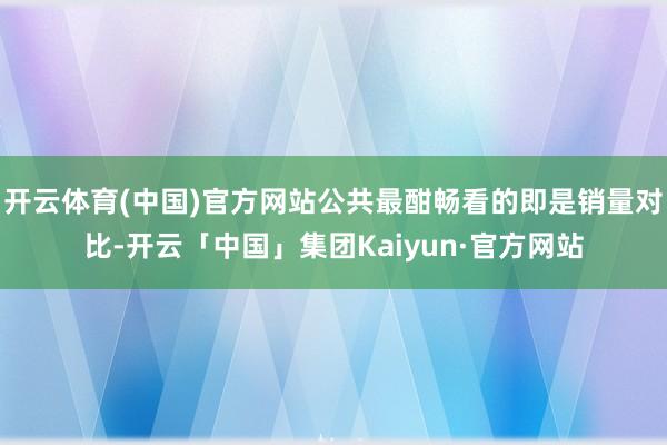 开云体育(中国)官方网站公共最酣畅看的即是销量对比-开云「中国」集团Kaiyun·官方网站