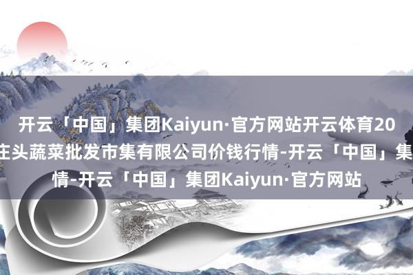 开云「中国」集团Kaiyun·官方网站开云体育2025年4月2日青岛东庄头蔬菜批发市集有限公司价钱行情-开云「中国」集团Kaiyun·官方网站