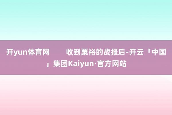 开yun体育网 收到粟裕的战报后-开云「中国」集团Kaiyun·官方网站