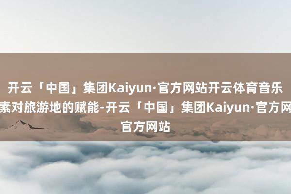 开云「中国」集团Kaiyun·官方网站开云体育音乐元素对旅游地的赋能-开云「中国」集团Kaiyun·官方网站
