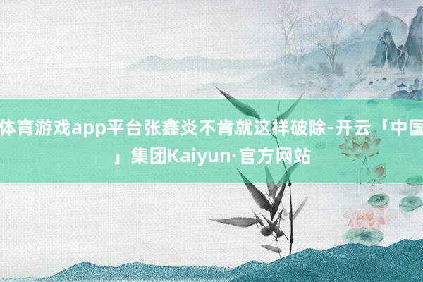 体育游戏app平台张鑫炎不肯就这样破除-开云「中国」集团Kaiyun·官方网站