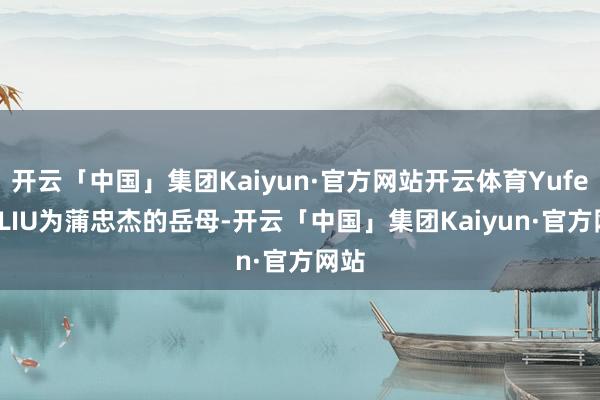 开云「中国」集团Kaiyun·官方网站开云体育Yufeng LIU为蒲忠杰的岳母-开云「中国」集团Kaiyun·官方网站