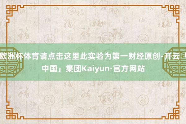 欧洲杯体育请点击这里此实验为第一财经原创-开云「中国」集团Kaiyun·官方网站