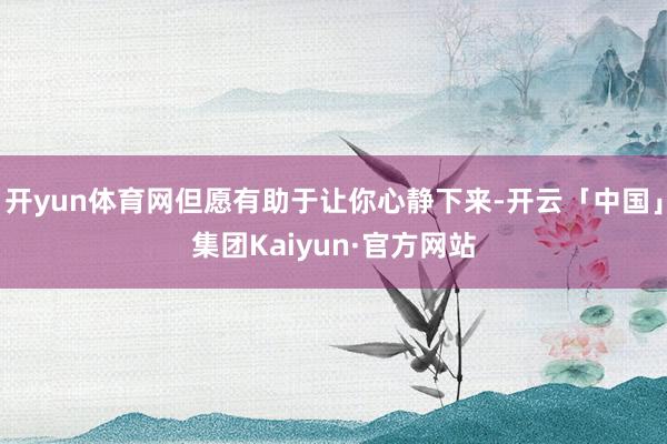 开yun体育网但愿有助于让你心静下来-开云「中国」集团Kaiyun·官方网站