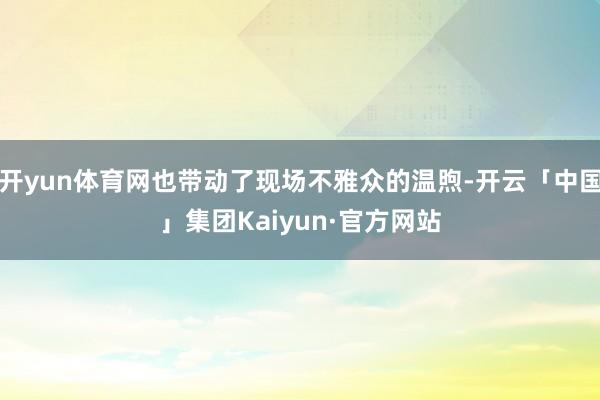 开yun体育网也带动了现场不雅众的温煦-开云「中国」集团Kaiyun·官方网站