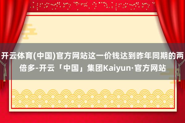 开云体育(中国)官方网站这一价钱达到昨年同期的两倍多-开云「中国」集团Kaiyun·官方网站