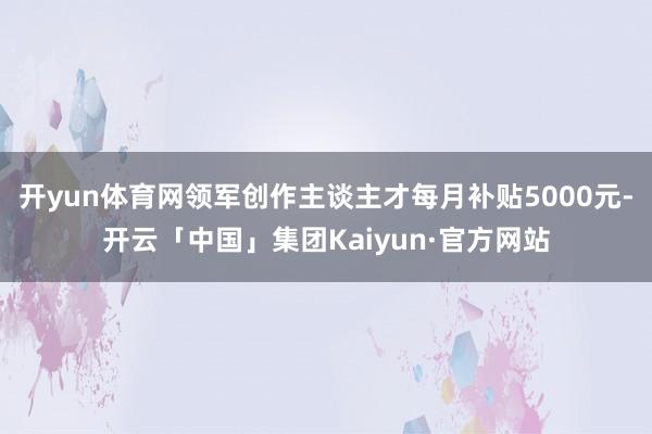 开yun体育网领军创作主谈主才每月补贴5000元-开云「中国」集团Kaiyun·官方网站
