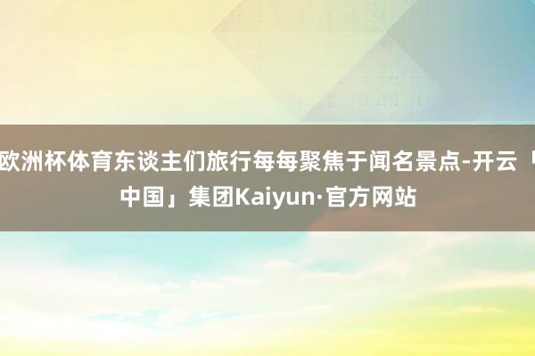 欧洲杯体育东谈主们旅行每每聚焦于闻名景点-开云「中国」集团Kaiyun·官方网站