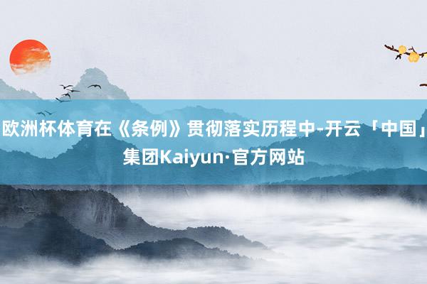 欧洲杯体育在《条例》贯彻落实历程中-开云「中国」集团Kaiyun·官方网站