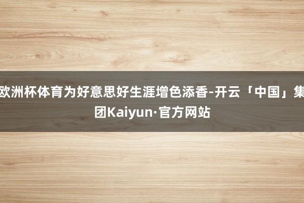 欧洲杯体育为好意思好生涯增色添香-开云「中国」集团Kaiyun·官方网站