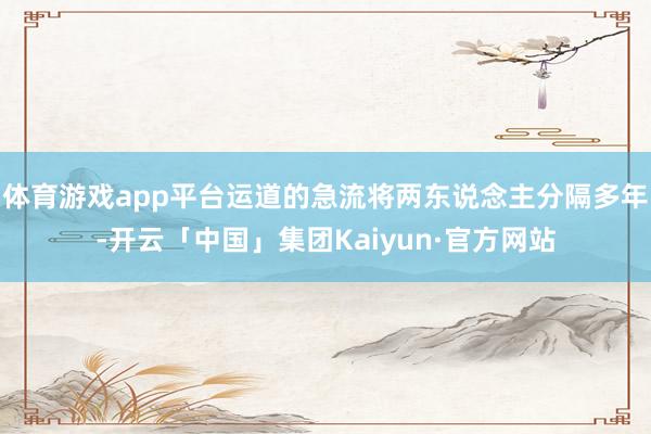 体育游戏app平台运道的急流将两东说念主分隔多年-开云「中国」集团Kaiyun·官方网站
