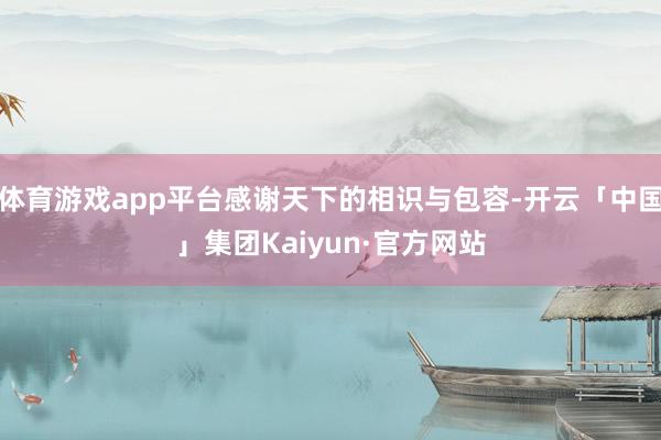体育游戏app平台感谢天下的相识与包容-开云「中国」集团Kaiyun·官方网站
