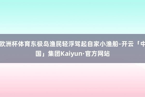 欧洲杯体育东极岛渔民轻浮驾起自家小渔船-开云「中国」集团Kaiyun·官方网站