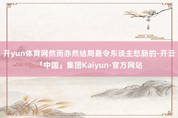 开yun体育网然而亦然结局最令东谈主愁肠的-开云「中国」集团Kaiyun·官方网站
