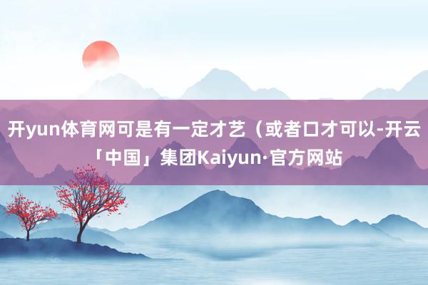 开yun体育网可是有一定才艺(或者口才可以-开云「中国」集团Kaiyun·官方网站
