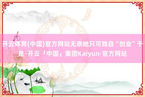 开云体育(中国)官方网站无奈她只可独自“创业”于是-开云「中国」集团Kaiyun·官方网站