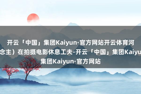 开云「中国」集团Kaiyun·官方网站开云体育河北雄县东说念主）在拍摄电影休息工夫-开云「中国」集团Kaiyun·官方网站