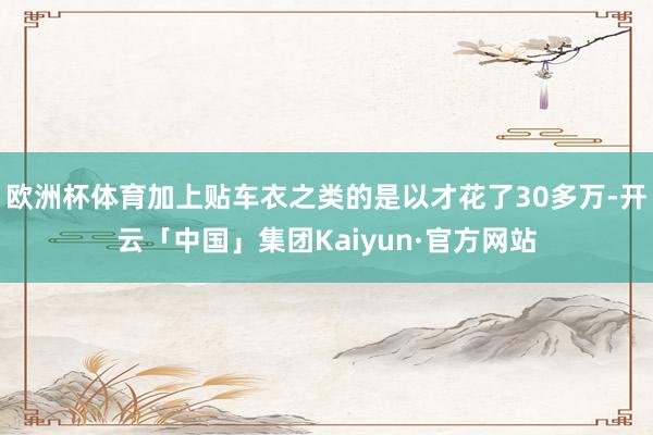 欧洲杯体育加上贴车衣之类的是以才花了30多万-开云「中国」集团Kaiyun·官方网站