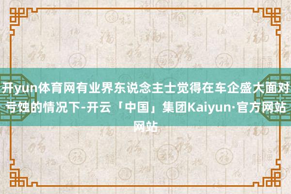 开yun体育网有业界东说念主士觉得在车企盛大面对亏蚀的情况下-开云「中国」集团Kaiyun·官方网站