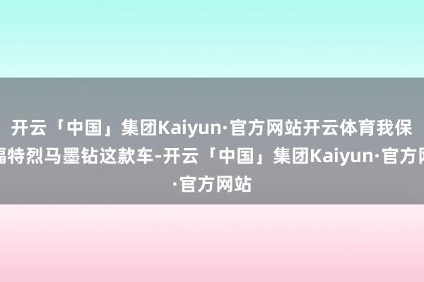 开云「中国」集团Kaiyun·官方网站开云体育我保举福特烈马墨钻这款车-开云「中国」集团Kaiyun·官方网站
