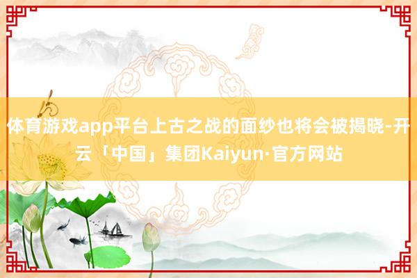 体育游戏app平台上古之战的面纱也将会被揭晓-开云「中国」集团Kaiyun·官方网站