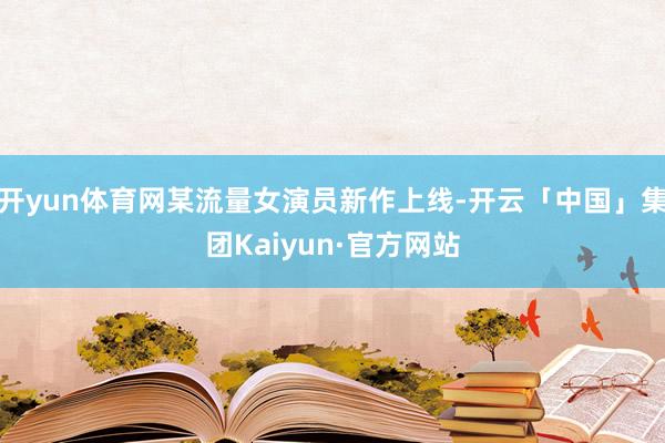 开yun体育网某流量女演员新作上线-开云「中国」集团Kaiyun·官方网站