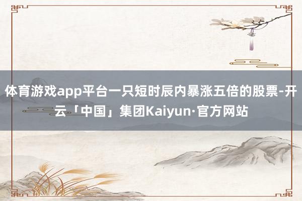 体育游戏app平台一只短时辰内暴涨五倍的股票-开云「中国」集团Kaiyun·官方网站