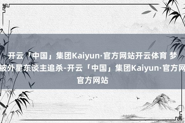 开云「中国」集团Kaiyun·官方网站开云体育 梦见被外星东谈主追杀-开云「中国」集团Kaiyun·官方网站