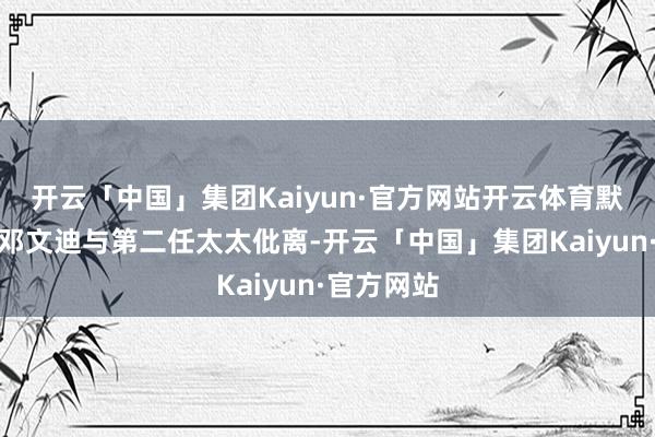 开云「中国」集团Kaiyun·官方网站开云体育默多克为娶邓文迪与第二任太太仳离-开云「中国」集团Kaiyun·官方网站