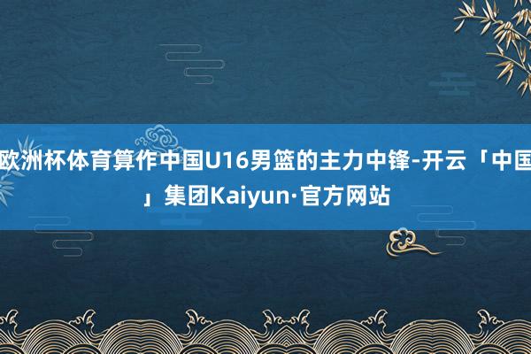 欧洲杯体育算作中国U16男篮的主力中锋-开云「中国」集团Kaiyun·官方网站