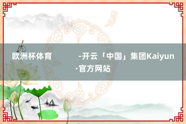 欧洲杯体育            -开云「中国」集团Kaiyun·官方网站
