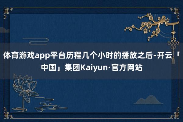 体育游戏app平台历程几个小时的播放之后-开云「中国」集团Kaiyun·官方网站