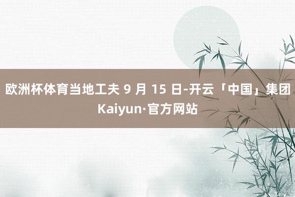 欧洲杯体育当地工夫 9 月 15 日-开云「中国」集团Kaiyun·官方网站