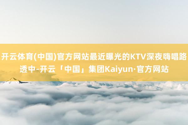 开云体育(中国)官方网站最近曝光的KTV深夜嗨唱路透中-开云「中国」集团Kaiyun·官方网站