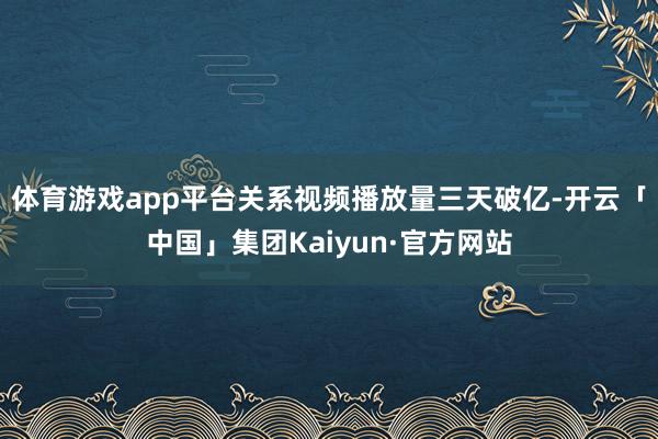 体育游戏app平台关系视频播放量三天破亿-开云「中国」集团Kaiyun·官方网站