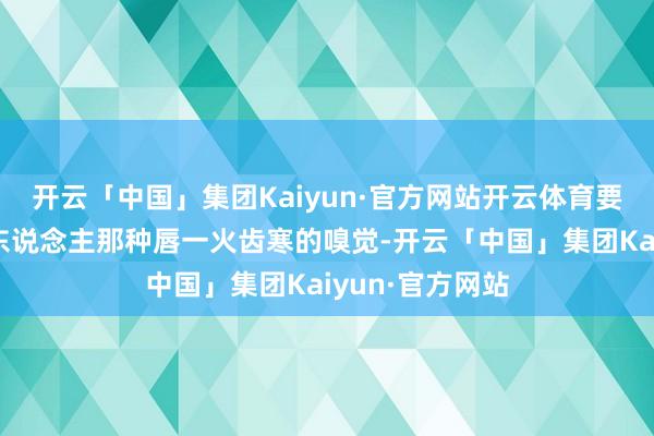 开云「中国」集团Kaiyun·官方网站开云体育要的便是全球华东说念主那种唇一火齿寒的嗅觉-开云「中国」集团Kaiyun·官方网站