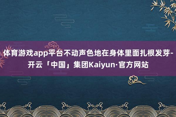 体育游戏app平台不动声色地在身体里面扎根发芽-开云「中国」集团Kaiyun·官方网站