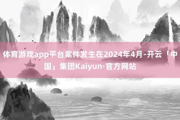 体育游戏app平台案件发生在2024年4月-开云「中国」集团Kaiyun·官方网站
