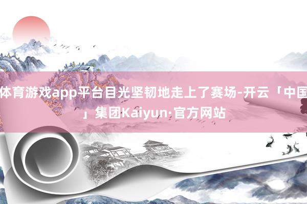 体育游戏app平台目光坚韧地走上了赛场-开云「中国」集团Kaiyun·官方网站