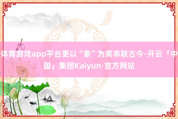 体育游戏app平台更以“象”为寓串联古今-开云「中国」集团Kaiyun·官方网站