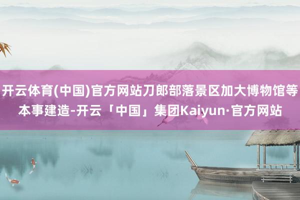 开云体育(中国)官方网站刀郎部落景区加大博物馆等本事建造-开云「中国」集团Kaiyun·官方网站