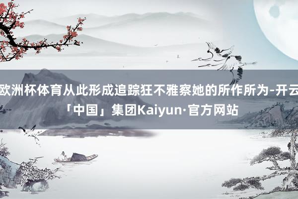 欧洲杯体育从此形成追踪狂不雅察她的所作所为-开云「中国」集团Kaiyun·官方网站