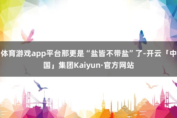 体育游戏app平台那更是“盐皆不带盐”了-开云「中国」集团Kaiyun·官方网站