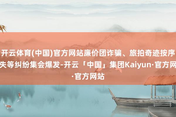 开云体育(中国)官方网站廉价团诈骗、旅拍奇迹按序缺失等纠纷集会爆发-开云「中国」集团Kaiyun·官方网站