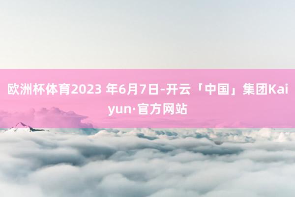 欧洲杯体育2023 年6月7日-开云「中国」集团Kaiyun·官方网站
