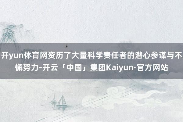 开yun体育网资历了大量科学责任者的潜心参谋与不懈努力-开云「中国」集团Kaiyun·官方网站