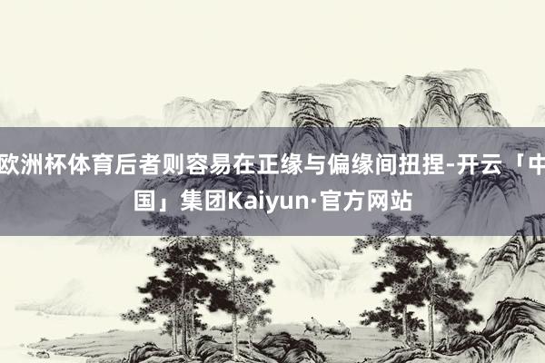欧洲杯体育后者则容易在正缘与偏缘间扭捏-开云「中国」集团Kaiyun·官方网站