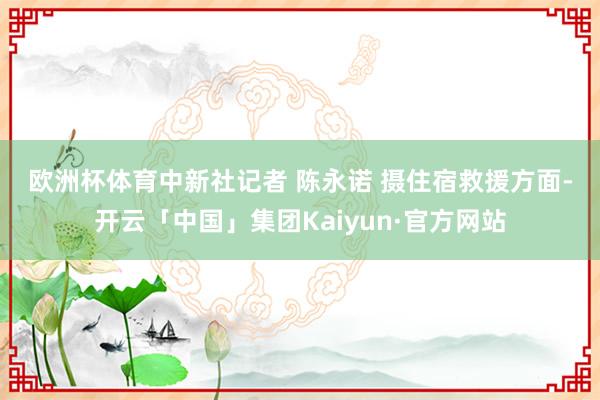 欧洲杯体育　中新社记者 陈永诺 摄　　住宿救援方面-开云「中国」集团Kaiyun·官方网站