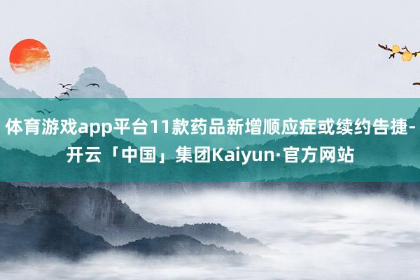 体育游戏app平台11款药品新增顺应症或续约告捷-开云「中国」集团Kaiyun·官方网站