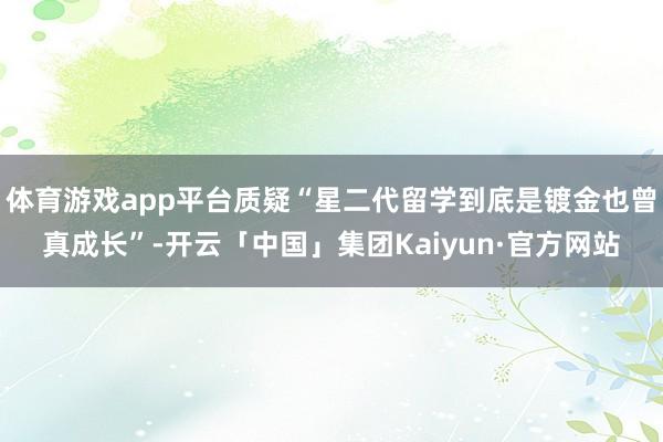 体育游戏app平台质疑“星二代留学到底是镀金也曾真成长”-开云「中国」集团Kaiyun·官方网站